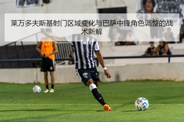 莱万多夫斯基射门区域变化与巴萨中锋角色调整的战术新解