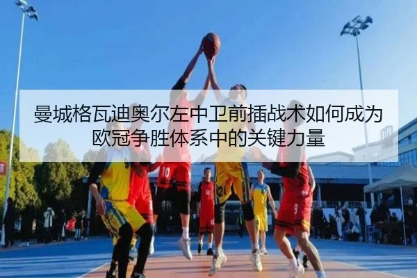 曼城格瓦迪奥尔左中卫前插战术如何成为欧冠争胜体系中的关键力量