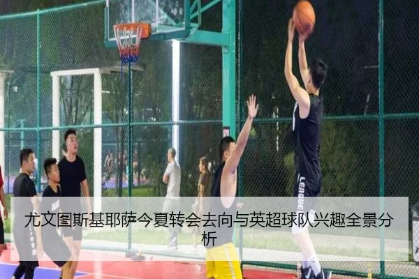 尤文图斯基耶萨今夏转会去向与英超球队兴趣全景分析