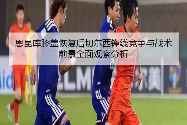 恩昆库膝盖恢复后切尔西锋线竞争与战术前景全面观察分析